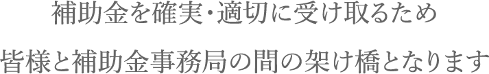 補助金を確実・適切に受け取るため皆様と補助金事務局の間の架け橋となります