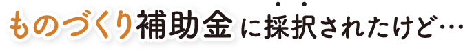 ものづくり補助金に採択されたけど…