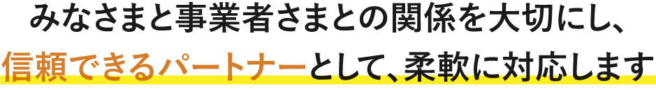 みなさまと事業者さまとの関係を大切にし、信頼できるパートナーとして、柔軟に対応します