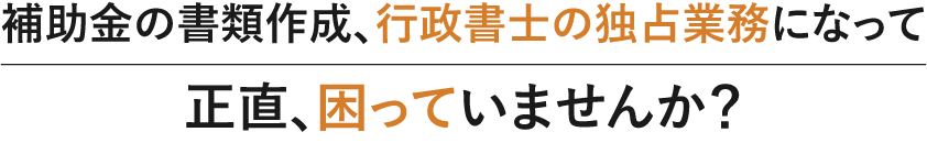 補助金の書類作成、行政書士の独占業務になって正直、困っていませんか？