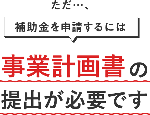 ただ…、補助金を申請するためには事業計画書の提出が必要です