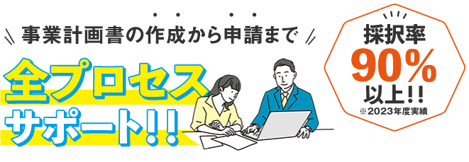 事業計画書の作成から申請まで全プロセスサポート！！採択率90％以上※2021年度実績